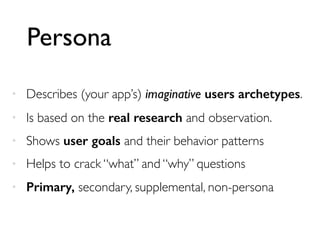 Persona
• Describes (your app’s) imaginative users archetypes.
• Is based on the real research and observation.
• Shows user goals and their behavior patterns
• Helps to crack “what” and “why” questions
• Primary, secondary, supplemental, non-persona
 