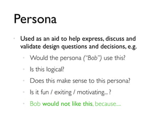Persona
• Used as an aid to help express, discuss and
validate design questions and decisions, e.g.
• Would the persona (“Bob”) use this?
• Is this logical?
• Does this make sense to this persona?
• Is it fun / exiting / motivating... ?
• Bob would not like this, because....
 