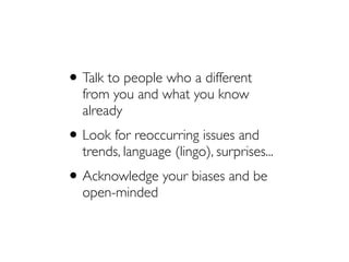 •Talk to people who a different
from you and what you know
already
•Look for reoccurring issues and
trends, language (lingo), surprises...
•Acknowledge your biases and be
open-minded
 