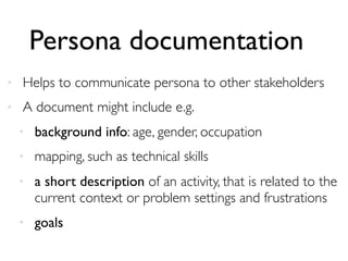 Persona documentation
• Helps to communicate persona to other stakeholders
• A document might include e.g.
• background info: age, gender, occupation
• mapping, such as technical skills
• a short description of an activity, that is related to the
current context or problem settings and frustrations
• goals
 