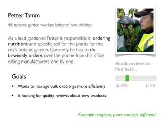Example template, yours can look different!
Petter Tamm
44, botanic garden worker, father of two children
Goals
• Wants to manage bulk orderings more efﬁciently
• Is looking for quality reviews about new products
Reads reviews to
ﬁnd best...
quality price
As a lead gardener, Petter is responsible in ordering
nutritions and speciﬁc soil for the plants for the
city’s botanic garden. Currently he has to do
bi-weekly orders over the phone from his ofﬁce,
calling manufacturers one by one.
 