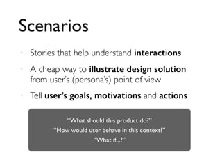 Scenarios
• Stories that help understand interactions
• A cheap way to illustrate design solution
from user’s (persona’s) point of view
• Tell user’s goals, motivations and actions
“What should this product do?”
“How would user behave in this context?”
“What if...?”
 