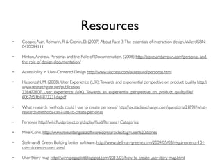 Resources
• Cooper,Alan, Reimann, R & Cronin, D. (2007) About Face 3:The essentials of interaction design.Wiley; ISBN:
0470084111
• Hinton,Andrew. Personas and the Role of Documentation. (2008) http://boxesandarrows.com/personas-and-
the-role-of-design-documentation/
• Accessibility in User-Centered Design http://www.uiaccess.com/accessucd/personas.html
• Hassenzahl, M. (2008). User Experience (UX):Towards and experiential perspective on product quality. http://
www.researchgate.net/publication/
238472807_User_experience_(UX)_Towards_an_experiential_perspective_on_product_quality/ﬁle/
60b7d51bf4873231da.pdf
• What research methods could I use to create personas? http://ux.stackexchange.com/questions/21891/what-
research-methods-can-i-use-to-create-personas
• Personas http://wiki.ﬂuidproject.org/display/ﬂuid/Persona+Categories
• Mike Cohn. http://www.mountaingoatsoftware.com/articles?tag=user%20stories
• Stellman & Green. Building better software. http://www.stellman-greene.com/2009/05/03/requirements-101-
user-stories-vs-use-cases/
• User Story map http://winnipegagilist.blogspot.com/2012/03/how-to-create-user-story-map.html
 