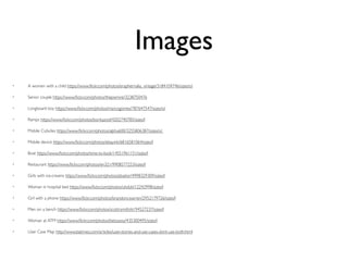 Images
• A women with a child https://www.ﬂickr.com/photos/eraphernalia_vintage/3184104746/sizes/o/
• Senior couple https://www.ﬂickr.com/photos/thepismire/3238750476
• Longboard boy https://www.ﬂickr.com/photos/marcogomes/787647547/sizes/o/
• Ramps https://www.ﬂickr.com/photos/borkazoid/4202740785/sizes/l
• Mobile Cubicles https://www.ﬂickr.com/photos/alpha600/3255806387/sizes/o/
• Mobile device https://www.ﬂickr.com/photos/ebayink/6816581064/sizes/l
• Boat https://www.ﬂickr.com/photos/time-to-look/14551961151/sizes/l
• Restaurant https://www.ﬂickr.com/photos/en321/9908577253/sizes/l
• Girls with ice-creams https://www.ﬂickr.com/photos/pbaitor/4998329309/sizes/l
• Woman in hospital bed https://www.ﬂickr.com/photos/uhduh/12242998/sizes/l
• Girl with a phone https://www.ﬂickr.com/photos/brandoncwarren/2952179726/sizes/l
• Men on a bench https://www.ﬂickr.com/photos/scottrsmith/6194527237/sizes/l
• Woman at ATM https://www.ﬂickr.com/photos/betsssssy/435300495/sizes/l
• User Case Map http://www.batimes.com/articles/user-stories-and-use-cases-dont-use-both.html
 