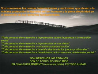 Son numerosas las normas internacionales y nacionales que elevan a la máxima protección la dignidad del ser humano y la plena efectividad en el desarrollo de sus derechos fundamentales.   “ Toda persona tiene derecho a la protección contra la pobreza y la exclusión social” “ Toda persona tiene derecho a la protección de sus datos” “ Toda persona tiene derecho  a una buena administración” “ Toda persona tiene derecho a la tutela efectiva de los jueces y tribunales”. “ Toda persona tiene derecho a beneficiarse de los servicios de bienestar social.” SON DERECHOS, NO REGALOS SON DE TODOS, NO SÓLO MÍOS EN CUALQUIER MOMENTO (con o sin crisis), EN TODO LUGAR. 