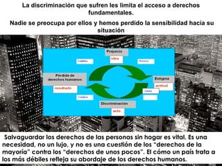 Causa .  Salvaguardar los derechos de las personas sin hogar es vital. Es una necesidad, no un lujo, y no es una cuestión de los “derechos de la mayoría” contra los “derechos de unos pocos”. El cómo un país trata a los más débiles refleja su abordaje de los derechos humanos. La discriminación que sufren les limita el acceso a derechos fundamentales. Nadie se preocupa por ellos y hemos perdido la sensibilidad hacía su situación 