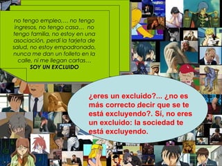 no tengo empleo,… no tengo ingresos, no tengo casa…  no tengo familia, no estoy en una asociación, perdí la tarjeta de salud, no estoy empadronado, nunca me dan un folleto en la calle, ni me llegan cartas…  SOY UN EXCLUIDO . ¿eres un excluido?... ¿no es más correcto decir que se te está excluyendo?. Sí, no eres un excluido: la sociedad te está excluyendo. 