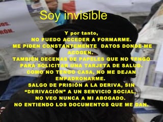 Soy invisible Y por tanto, NO PUEDO ACCEDER A FORMARME. ME PIDEN CONSTANTEMENTE  DATOS DONDE ME ACOGEN.  TAMBIÉN DECENAS DE PAPELES QUE NO TENGO PARA SOLICITAR UNA TARJETA DE SALUD. COMO NO TENGO CASA, NO ME DEJAN EMPADRONARME.  SALGO DE PRISIÓN A LA DERIVA, SIN “DERIVACIÓN” A UN SERVICIO SOCIAL.  NO VEO NUNCA A MI ABOGADO.  NO ENTIENDO LOS DOCUMENTOS QUE ME DAN. 