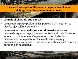 La  multiplicidad de sus causas. La necesaria participación de las personas sin hogar en su diseño, ejecución y evaluación. La necesidad de un  enfoque multidimensional  en las propuestas que se hagan (no sólo habitacional, o de formación laboral… o de recuperación personal… Son todas las dimensiones de la persona.. Es la estructura social y económica de los países… Son las respuestas a nivel de red y participación ciudadana…). Las acciones que se lleven a cabo para erradicar el sinhogarismo han de tener en cuenta: 