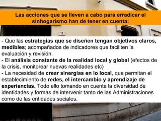 - Que las  estrategias que se diseñen tengan objetivos claros, medibles ; acompañados de indicadores que faciliten la evaluación y revisión. - El  análisis constante de la realidad local y global  (efectos de la crisis, monitorear nuevas realidades etc) - La necesidad de  crear sinergias en lo local , que permitan el establecimiento de  redes, el intercambio y aprendizaje de experiencias.  Todo ello tomando en cuenta la diversidad de identidades y formas de intervenir tanto de las Administraciones como de las entidades sociales.  Las acciones que se lleven a cabo para erradicar el sinhogarismo han de tener en cuenta: 
