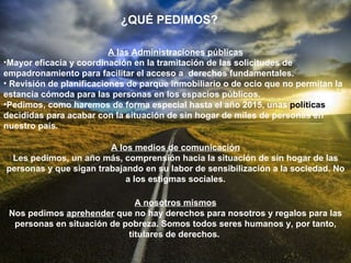 A las Administraciones públicas Mayor eficacia y coordinación en la tramitación de las solicitudes de empadronamiento para facilitar el acceso a  derechos fundamentales. Revisión de planificaciones de parque inmobiliario o de ocio que no permitan la estancia cómoda para las personas en los espacios públicos. Pedimos, como haremos de forma especial hasta el año 2015, unas  políticas  decididas para acabar con la situación de sin hogar de miles de personas en nuestro país. A los medios de comunicación Les pedimos, un año más, comprensión hacia la situación de sin hogar de las personas y que sigan trabajando en su labor de sensibilización a la sociedad. No a los estigmas sociales. A nosotros mismos Nos pedimos  aprehender  que no hay derechos para nosotros y regalos para las personas en situación de pobreza. Somos todos seres humanos y, por tanto, titulares de derechos.   ¿QUÉ PEDIMOS? 