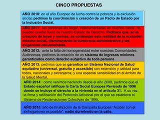 CINCO PROPUESTAS   AÑO 2010:  en el año Europeo de lucha contra la pobreza y la exclusión social , pedimos la coordinación y creación de un Pacto de Estado por la Inclusión Social. AÑO 2011:  las personas sin hogar, indocumentadas en muchos casos, no pueden quedar fuera de nuestro Estado de Derecho.  Pedimos que, en la creación de leyes y normas, se contemple esta realidad de la exclusión máxima social, disminuyendo la burocracia administrativa y las exigencias documentales. AÑO 2012:  ante la falta de homogeneidad entre nuestras Comunidades Autónomas, pedimos la creación de un  sistema de ingresos mínimos garantizados como derecho subjetivo de toda persona AÑO 2013:  pedimos que se  garantice un Sistema Nacional de Salud equitativo (universal, gratuito y accesible)  con extensión y calidad para todos, nacionales y extranjeros; y una especial sensibilidad en el ámbito de la Salud Mental. AÑO 2014:  como venimos haciendo desde el año 2008, pedimos que el  Estado español ratifique la Carta Social Europea Revisada de 1996 donde se incluye el derecho a la vivienda en el articulo 31.   A su vez, la firma y ratificación del Protocolo Adicional por el que se establece el Sistema de Reclamaciones Colectivas de 1995 .  AÑO 2015:  año de finalización de la Campaña Europea “Acabar con el sinhogarismo es posible”:  nadie durmiendo en la calle. 