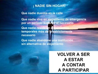 ¡ NADIE SIN HOGAR!   Que nadie duerma en la calle Que nadie viva en alojamiento de emergencia por un período superior al necesario   Que nadie resida en alojamientos temporales más de lo estrictamente necesario Que nadie abandone una institución sin alternativa de alojamiento   VOLVER A SER A ESTAR A CONTAR A PARTICIPAR 