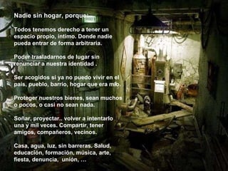 Nadie sin hogar, porque:   Todos tenemos derecho a tener un espacio propio, íntimo. Donde nadie pueda entrar de forma arbitraria. Poder trasladarnos de lugar sin renunciar a nuestra identidad . Ser acogidos si ya no puedo vivir en el país, pueblo, barrio, hogar que era mío. Proteger nuestros bienes, sean muchos o pocos, o casi no sean nada.  Soñar, proyectar.. volver a intentarlo una y mil veces. Compartir, tener amigos, compañeros, vecinos. Casa, agua, luz, sin barreras. Salud, educación, formación, música, arte, fiesta, denuncia,  unión, … 