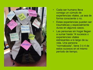 Cada ser humano lleva consigo un cúmulo de experiencias vitales, ya sea de forma consciente o no. Estas experiencias pueden ser traumáticas y especialmente duras en algunos casos. Las personas sin hogar llegan a sumar hasta 14 sucesos o experiencias vitales estresantes a lo largo de su vida. Una persona “normalizada”, tiene 3 ó 4 de estos sucesos en el mismo período de tiempo. 