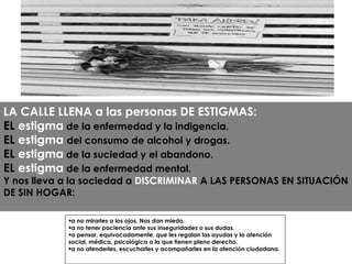 a no mirarles a los ojos. Nos dan miedo. a no tener paciencia ante sus inseguridades o sus dudas. a pensar, equivocadamente, que les regalan las ayudas y la atención social, médica, psicológica a la que tienen pleno derecho. a no atenderles, escucharles y acompañarles en la atención ciudadana. LA CALLE LLENA a las personas DE ESTIGMAS: EL  estigma  de la enfermedad y la indigencia. EL  estigma   del consumo de alcohol y drogas. EL  estigma  de la suciedad y el abandono. EL  estigma  de la enfermedad mental. Y nos lleva a la sociedad a  DISCRIMINAR  A LAS PERSONAS EN SITUACIÓN DE SIN HOGAR: 