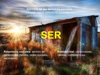 Ejercicio de los derechos sociales : empleo, salud, educación vivienda, participación. Relaciones sociales:  sentido de pertenencia (familia, redes sociales, vecindario) Sentido vital:  convicciones, valores, competencias. SER 