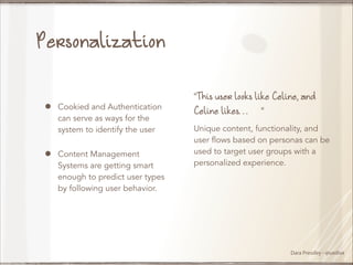 Personalization
!

•
•

Cookied and Authentication
can serve as ways for the
system to identify the user
Content Management
Systems are getting smart
enough to predict user types
by following user behavior.

“This user looks like Celine, and
Celine likes…”
Unique content, functionality, and
user flows based on personas can be
used to target user groups with a
personalized experience.

Dara Pressley - @uxdiva

 