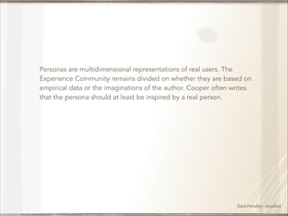 !
Personas are multidimensional representations of real users. The
Experience Community remains divided on whether they are based on
empirical data or the imaginations of the author. Cooper often writes
that the persona should at least be inspired by a real person.

Dara Pressley - @uxdiva

 