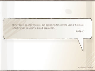 It may seem counterintuitive, but designing for a single user is the most
effective way to satisfy a broad population.
- Cooper

Dara Pressley - @uxdiva

 
