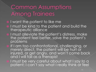 I want the patient to like me
 I must be kind to the patient and build the
therapeutic alliance
 I must alleviate the patient’s distress, make
the patient feel better, solve the patient’s
problems
 If I am too confrontational, challenging, or
merely direct, the patient will be hurt or
injured, or get angry, and won’t come back
and I will fail as a therapist
 I must be very careful about what I say to a
patient; I can’t say what I really think or feel
11
 