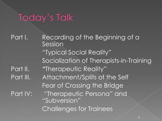 Part I. Recording of the Beginning of a
Session
“Typical Social Reality”
Socialization of Therapists-in-Training
Part II. “Therapeutic Reality”
Part III. Attachment/Splits of the Self
Fear of Crossing the Bridge
Part IV: “Therapeutic Persona” and
“Subversion”
Challenges for Trainees
2
 