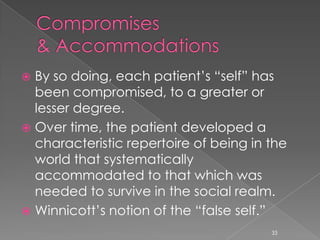 By so doing, each patient’s “self” has
been compromised, to a greater or
lesser degree.
 Over time, the patient developed a
characteristic repertoire of being in the
world that systematically
accommodated to that which was
needed to survive in the social realm.
 Winnicott’s notion of the “false self.”
33
 