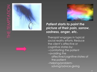 Patient starts to paint the
picture of their pain, sorrow,
sadness, anger, etc.
Therapist engages in typical
social reality efforts: Reduce
the client’s affective or
cognitive states by:
--comforting the patient
--avoiding the
affective/cognitive states of
the patient
--helping/problem-
solving/advice-giving
43
 