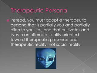  Instead, you must adopt a therapeutic
persona that is partially you and partially
alien to you, i.e., one that cultivates and
lives in an alternate reality oriented
toward therapeutic presence and
therapeutic reality, not social reality.
47
 