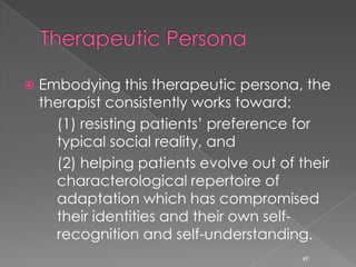 Embodying this therapeutic persona, the
therapist consistently works toward:
(1) resisting patients’ preference for
typical social reality, and
(2) helping patients evolve out of their
characterological repertoire of
adaptation which has compromised
their identities and their own self-
recognition and self-understanding.
49
 