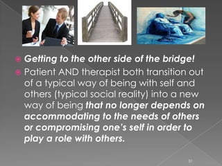  Getting to the other side of the bridge!
 Patient AND therapist both transition out
of a typical way of being with self and
others (typical social reality) into a new
way of being that no longer depends on
accommodating to the needs of others
or compromising one’s self in order to
play a role with others.
51
 