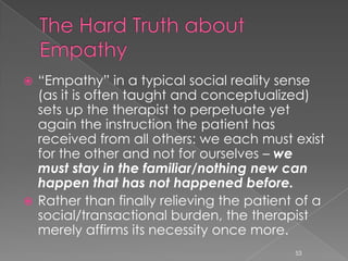  “Empathy” in a typical social reality sense
(as it is often taught and conceptualized)
sets up the therapist to perpetuate yet
again the instruction the patient has
received from all others: we each must exist
for the other and not for ourselves – we
must stay in the familiar/nothing new can
happen that has not happened before.
 Rather than finally relieving the patient of a
social/transactional burden, the therapist
merely affirms its necessity once more.
53
 
