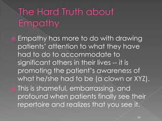  Empathy has more to do with drawing
patients’ attention to what they have
had to do to accommodate to
significant others in their lives -- it is
promoting the patient’s awareness of
what he/she had to be (a clown or XYZ).
 This is shameful, embarrassing, and
profound when patients finally see their
repertoire and realizes that you see it.
54
 