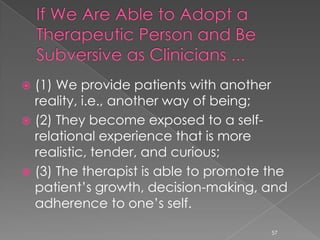  (1) We provide patients with another
reality, i.e., another way of being;
 (2) They become exposed to a self-
relational experience that is more
realistic, tender, and curious;
 (3) The therapist is able to promote the
patient’s growth, decision-making, and
adherence to one’s self.
57
 