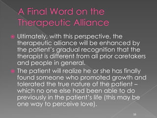  Ultimately, with this perspective, the
therapeutic alliance will be enhanced by
the patient’s gradual recognition that the
therapist is different from all prior caretakers
and people in general.
 The patient will realize he or she has finally
found someone who promoted growth and
tolerated the true nature of the patient –
which no one else had been able to do
previously in the patient’s life (this may be
one way to perceive love).
58
 