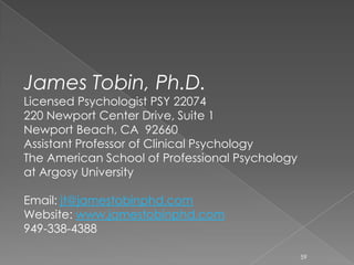 James Tobin, Ph.D.
Licensed Psychologist PSY 22074
220 Newport Center Drive, Suite 1
Newport Beach, CA 92660
Assistant Professor of Clinical Psychology
The American School of Professional Psychology
at Argosy University
Email: jt@jamestobinphd.com
Website: www.jamestobinphd.com
949-338-4388
59
 