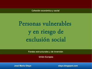 José María Olayo olayo.blogspot.com
Personas vulnerables
y en riesgo de
exclusión social
Cohesión económica y social
Fondos estructurales y de inversión
Unión Europea
 