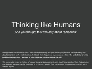 Thinking like Humans
And you thought this was only about “personas”
In prepping for this discussion I had a hard time aligning all my thoughts around ‘just personas’ because talking only
about personas in such a restrictive lens. It detracts from the purpose of personas as a ‘tool.’ The underlining premise
of persona work is that - we need to think more like humans - hence the title.
This conversation is set to the tone of product design and development, but it should be understood from the beginning
that personas are more than for ‘designers’ or for ‘product people.’ Their place resides throughout the business but to
diﬀerent depths.
 