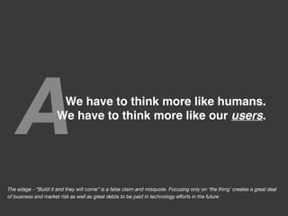 AWe have to think more like humans.
We have to think more like our users.
The adage - “Build it and they will come” is a false claim and misquote. Focusing only on ‘the thing’ creates a great deal
of business and market risk as well as great debts to be paid in technology eﬀorts in the future
 