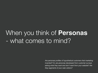 When you think of Personas
- what comes to mind?
Are personas proﬁles of hypothetical customers that marketing
invented? Or, are personas developed from customer surveys
asking what they want and don’t want from your website? Are
they segments of your web visitors?
 
