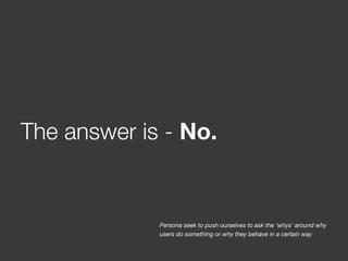 The answer is - No.
Persona seek to push ourselves to ask the ‘whys’ around why
users do something or why they behave in a certain way
 