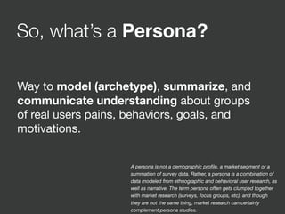 So, what’s a Persona?
Way to model (archetype), summarize, and
communicate understanding about groups
of real users pains, behaviors, goals, and
motivations.
A persona is not a demographic proﬁle, a market segment or a
summation of survey data. Rather, a persona is a combination of
data modeled from ethnographic and behavioral user research, as
well as narrative. The term persona often gets clumped together
with market research (surveys, focus groups, etc), and though
they are not the same thing, market research can certainly
complement persona studies.
 
