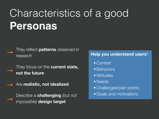 Characteristics of a good
Personas
They reﬂect patterns observed in
research
They focus on the current state,
not the future
Are realistic, not idealized
Describe a challenging (but not
impossible) design target
Help you understand users’:

•Context
•Behaviors
•Attitudes
•Needs
•Challenges/pain points
•Goals and motivations
 