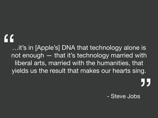 …it’s in [Apple’s] DNA that technology alone is
not enough — that it’s technology married with
liberal arts, married with the humanities, that
yields us the result that makes our hearts sing.
“ “
- Steve Jobs
 