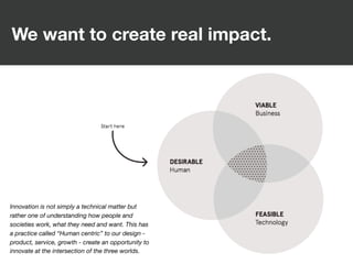 We want to create real impact.
Innovation is not simply a technical matter but
rather one of understanding how people and
societies work, what they need and want. This has
a practice called “Human centric” to our design -
product, service, growth - create an opportunity to
innovate at the intersection of the three worlds.
 