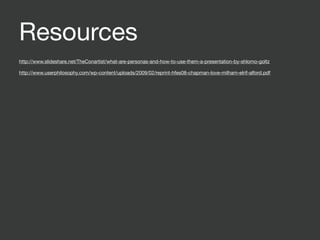 Resources
http://www.slideshare.net/TheConartist/what-are-personas-and-how-to-use-them-a-presentation-by-shlomo-goltz

http://www.userphilosophy.com/wp-content/uploads/2009/02/reprint-hfes08-chapman-love-milham-elrif-alford.pdf
 