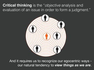 Critical thinking is the “objective analysis and
evaluation of an issue in order to form a judgment.”
And it requires us to recognize our egocentric ways -
our natural tendency to view things as we are.
 