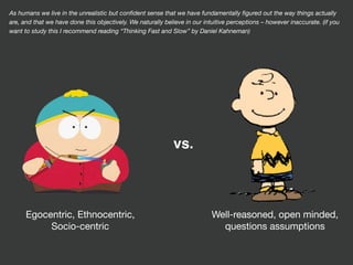 Egocentric, Ethnocentric,

Socio-centric
Well-reasoned, open minded,

questions assumptions
vs.
As humans we live in the unrealistic but conﬁdent sense that we have fundamentally ﬁgured out the way things actually
are, and that we have done this objectively. We naturally believe in our intuitive perceptions – however inaccurate. (if you
want to study this I recommend reading “Thinking Fast and Slow” by Daniel Kahneman)
 
