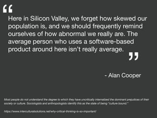 Here in Silicon Valley, we forget how skewed our
population is, and we should frequently remind
ourselves of how abnormal we really are. The
average person who uses a software-based
product around here isn’t really average.
“ “
- Alan Cooper
Most people do not understand the degree to which they have uncritically internalized the dominant prejudices of their
society or culture. Sociologists and anthropologists identify this as the state of being “culture bound.”
https://www.interculturalsolutions.net/why-critical-thinking-is-so-important/
 