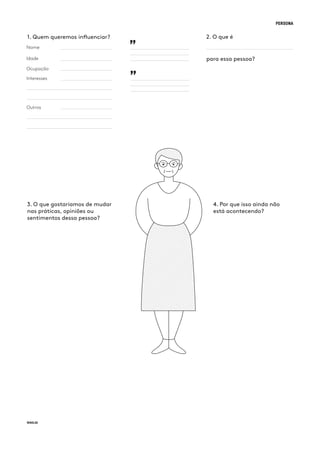 PERSONA
Nome
1. Quem queremos influenciar? 2. O que é
para essa pessoa?Idade
Ocupação
Interesses
Outros
3. O que gostaríamos de mudar
nas práticas, opiniões ou
sentimentos dessa pessoa?
4. Por que isso ainda não
está acontecendo?
”
”
 